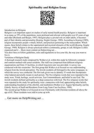 Spirituality and Religion Essay
Introduction on Religion
Religion is an important aspect on studies of early mental health practice. Religion is important
to as many as 75% of the population, more profound and relevant with people over 65 years of age
and older (Richards and Bergin, 1997). Religion plays a pivotal role on older adults, it becomes
part of their identity and personality (Koenig, Siegler George, 1989). According to Koenig (1989),
religion incorporates people s rituals, beliefs, and practices pertaining to the transcendent. Which
means, these beliefs relates to the supernatural and mystical elements of the world (Koenig, Siegler
George, 1989). Religion is always practiced within a community, group, or cult. Religion is often
organized and it ... Show more content on Helpwriting.net ...
You don t have to follow guidelines, rules and regulations to live your life, the way you want to
live it.
Variations of Religion Study
A thorough research study composed by Walker et al, within this study he followed a compare
and contrast method with senior residents. The staff was comprised from different religious
organizations and from 13 facilities, in which long term care was provided. A survey was
conducted with this researcher. The first group that Walker et al focused on was understanding
religion from the Jewish perception. The Jewish residents all belonged to the same synagogue, in
which the survey was conducted. The first task given was to identify 35 words that incorporates
what Judaism personally means to each person. The five religious words that were repeated in the
study were: Torah, heritage, social activism, Ten Commandments, and belief in one God. The
Jewish residents defined spirituality as a deep connection with God. The five religious words that
were repeated in the study for spirituality were: connection with God, appreciating other beliefs,
understanding foundation of the afterlife, and meditation (Walker et al. August Spirituality and the
Elderly: Survey of Staff and Residents From Long Term Care Facilities, 1998).
The second group Walker et al focused on was Christianity with Christian residents all above the
age of 65. These residents were told to come up with
... Get more on HelpWriting.net ...
 