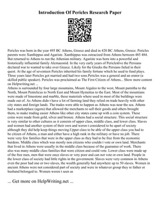 Introduction Of Pericles Research Paper
Pericles was born in the year 495 BC Athens, Greece and died in 420 BC Athens, Greece. Pericles
parents were Xanthippus and Agariste. Xanthippus was ostracized from Athens between 485 484.
But returned to Athens to run the Athenian military. Agariste was born into a powerful and
historically influential family Alcmaeonid. In the very early years of Pericleslive the Persians
declared war to wanted to take over Greece. Likely for the Greeks the Persians failed in their
quest. At the age of seventeen Pericles inherited his family fortune which he used to fund plays.
Three years later Pericles got married and had two sons.Pericles was a general and an orator (a
skilled public speaker). Pericles was proclaimed as The First Citizen of Athens... Show more content
on Helpwriting.net ...
Athens is surrounded by four large mountains, Mount Aigaleo to the west, Mount parnitha to the
North, Mount Pentelicus to North East and Mount Hymettus to the East. Most of the mountians
were made of limestone and marble, these materials where used in most of the buildings were
made out of. As Athens didn t have a lot of farming land they relied on trade heavily with other
city states and foreign lands. The trades were able to happen as Athens was near the sea. Athens
had a marketplace (agora) that allowed the merchants to sell their goods and others brought
them, to make trading easier Athens like other city states came up with a coin system. These
coins were made from gold, silver and bronze. Athens had a social structure. This social structure
is very similar to other cultures as it consists of upper class, middle class, and lower class. Slaves
and women had another system of their own and weren t considered to be apart of society
although they did help keep things moving.Upper class to be able of the upper class you had to
be citizen of Athens, a man and either have a high rank in the military or have no job. There
were very few families that were in the upper class as they had to be free from the economic
burdens. Middle class which was mostly non citizens who couldn t vote or own land. Merchants
that lived in Athens were usually in the middle class because of the guarantee of work. There
also was many middle class families that were citizen and could vote. Lower class were made up
of the free men, men that were once slaves or very poor and can not vote or own land. People in
the lower class of society had little rights in the government. Slaves were very common in Athens
even the poor had one or two slaves, the wealth generally had anywhere up to 50 slaves. Women in
ancient Athens were not considered part of society and were in whatever group they re father or
husband belonged to. Women weren t seen as
... Get more on HelpWriting.net ...
 