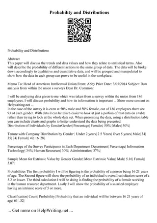 Probability and Distributions
Probability and Distributions
Abstract
This paper will discuss the trends and data values and how they relate to statistical terms. Also
will describe the probability of different actions to the same group of data. The data will be broke
down accordingly to qualitative and quantitative data, and will be grouped and manipulated to
show how the data in each group can prove to be useful in the workplace.
Memo To: Head of American Intellectual Union From: Abby Price Date: 3/05/2014 Subject: Data
analysis from within the union s surveys Dear Dr. Common:
I will be analyzing data given to me which was taken from a survey within the union from 186
employees. I will discuss probability and how its information is important ... Show more content on
Helpwriting.net ...
In the case of the survey it is even at 50% male and 50% female, out of 186 employees there are
93 of each gender. With data it can be much easier to look at just a portion of that data on a table
rather than trying to look at the whole data set. When presenting the data, using a distribution table
you can include charts and graphs to better understand the data being presented.
Distribution of Individuals by GenderGender| Percentage| Females| 50%| Males| 50%|
Tenure with Company Distribution by Gender | Under 2 years| 2 5 Years| Over 5 years| Male| 34|
35| 24| Female| 49| 16| 28|
Percentage of the Survey Participants in Each Department Department| Percentage| Information
Technology| 34%| Human Resources| 30%| Administration| 37%|
Sample Mean for Extrinsic Value by Gender Gender| Mean Extrinsic Value| Male| 5.16| Female|
5.07|
Probabilities The first probability I will be figuring is the probability of a person being 16 21 years
of age. The Second figure will show the probability of an individual s overall satisfaction score of a
5.2 or lower. The third calculation I will be doing is finding the probability of a female working
in the human resource department. Lastly I will show the probability of a salaried employee
having an intrinsic score of 5 or more.
Classification| Count| Probability| Probability that an individual will be between 16 21 years of
age| 61| .32|
... Get more on HelpWriting.net ...
 