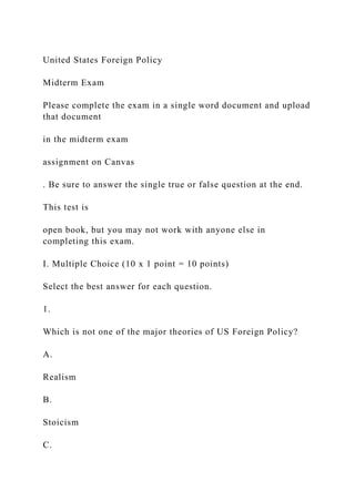 United States Foreign Policy
Midterm Exam
Please complete the exam in a single word document and upload
that document
in the midterm exam
assignment on Canvas
. Be sure to answer the single true or false question at the end.
This test is
open book, but you may not work with anyone else in
completing this exam.
I. Multiple Choice (10 x 1 point = 10 points)
Select the best answer for each question.
1.
Which is not one of the major theories of US Foreign Policy?
A.
Realism
B.
Stoicism
C.
 