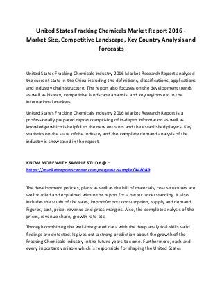United States Fracking Chemicals Market Report 2016 -
Market Size, Competitive Landscape, Key Country Analysis and
Forecasts
United States Fracking Chemicals Industry 2016 Market Research Report analysed
the current state in the China including the definitions, classifications, applications
and industry chain structure. The report also focuses on the development trends
as well as history, competitive landscape analysis, and key regions etc in the
international markets.
United States Fracking Chemicals Industry 2016 Market Research Report is a
professionally prepared report comprising of in-depth information as well as
knowledge which is helpful to the new entrants and the established players. Key
statistics on the state of the industry and the complete demand analysis of the
industry is showcased in the report.
KNOW MORE WITH SAMPLE STUDY @ :
https://marketreportscenter.com/request-sample/448049
The development policies, plans as well as the bill of materials, cost structures are
well studied and explained within the report for a better understanding. It also
includes the study of the sales, import/export consumption, supply and demand
Figures, cost, price, revenue and gross margins. Also, the complete analysis of the
prices, revenue share, growth rate etc.
Through combining the well-integrated data with the deep analytical skills valid
findings are detected. It gives out a strong prediction about the growth of the
Fracking Chemicals industry in the future years to come. Furthermore, each and
every important variable which is responsible for shaping the United States
 