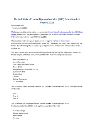 United	States	Fructooligosaccharides	(FOS)	Sales	Market	
Report	2021	
Albany/New	York	
	Pune/India,	Oct,2016.	
Marketresearchdata.net	has	added	a	new	report	on	United	States	Fructooligosaccharides	(FOS)	Sales	
Market	Report	2021.	The	report	predicts	the	market	size	of	United	States	Fructooligosaccharides	
(FOS)	Sales	is	expected	to	reach	XX	billion	by	2021.		
The	report	covers	the	analysis	of	global	as	well	as	regional	markets	of	United	States	
Fructooligosaccharides	(FOS)	Sales	Market	Report	2021.	Moreover,	the	report	gives	insights	into	the	
factors	that	affect	the	global	as	well	as	regional	performance	of	the	market	in	the	short	run	and	in	
the	long	run.	
This	report	studies	sales	(consumption)	of	Fructooligosaccharides	(FOS)	in	USA	market,	focuses	on	
the	top	players,	with	sales,	price,	revenue	and	market	share	for	each	player,	covering	
	
				Meiji	Seika	Kaisha	Ltd	
				Jarrow	Formulas	
				Cheil	Foods	and	Chemicals	Inc	
				Beneo-Orafti	
				Victory	Biology	Engineering	Co.,	Ltd.	
				Quantum	Hi-Tech	
				Beghin-Meiji	
				Cosucra	
				Bailong	Chuangyuan	
				CJ	CheilJedang	
	
Split	by	product	types,	with	sales,	revenue,	price,	market	share	and	growth	rate	of	each	type,	can	be	
divided	into	
	
				Type	I	
				Type	II	
				Type	III	
	
Split	by	applications,	this	report	focuses	on	sales,	market	share	and	growth	rate	of		
Fructooligosaccharides	(FOS)	in	each	application,	can	be	divided	into	
	
				Food	&	Beverage	
				Dietary	Supplements	
				Animal	Feed	
				Pet	Food	
 