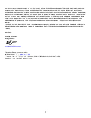 2
My goal is asking for this ruling is for kids not adults. Spatial awareness is huge part of the game. Here is the question?
At what point does an child’s spatial awareness become such a detriment that step aiming beneficial? When does it
make sense to concentrate of swing mechanics and address position set and less on aiming for kids. As ages get younger
everyone in golf can clearly see why step aiming could be beneficial to kids. Sounds crazy but what about a separate set
of rules for kids? Here is why it makes sense. The USGA’s charter is to impartially grow the game. If kids caddies were
able to step present golf clubs to the competing kid golfer more children would be involved in the completion. The
caddie would be close to the game trying hard to ascend the golfer themselves. Caddie/Golfer bonds would form
earlier.
Stepping as a way of presenting a golf club back to golfer behind a teed golf ball could help grow the game. Especially in
certain demographic age groups. Please let me know the USGA’s thoughts on this happening during competitive play.
Thanks.
Cordially,
Brian K. Selfridge
609 969 3855
www.slotteddriver.com
No virus found in this message.
Checked by AVG - www.avg.com
Version: 2013.0.3272 / Virus Database: 3162/6245 - Release Date: 04/14/13
Internal Virus Database is out of date.
 