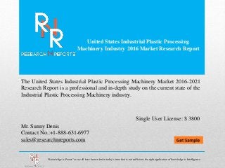 United States Industrial Plastic Processing
Machinery Industry 2016 Market Research Report
Mr. Sunny Denis
Contact No.:+1-888-631-6977
sales@researchnreports.com
The United States Industrial Plastic Processing Machinery Market 2016-2021
Research Report is a professional and in-depth study on the current state of the
Industrial Plastic Processing Machinery industry.
Single User License: $ 3800
“Knowledge is Power” as we all have known but in today’s time that is not sufficient, the right application of knowledge is Intelligence.
 