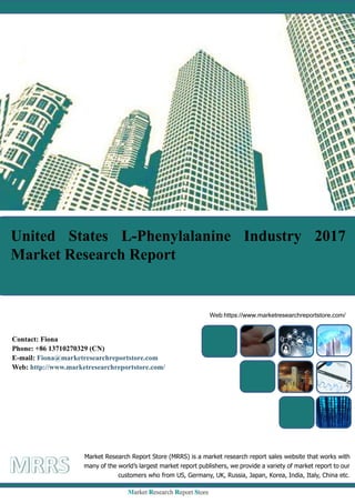 United States L-Phenylalanine Industry 2017
Market Research Report
Market Research Report Store (MRRS) is a market research report sales website that works with
many of the world’s largest market report publishers, we provide a variety of market report to our
customers who from US, Germany, UK, Russia, Japan, Korea, India, Italy, China etc.
Web:https://www.marketresearchreportstore.com/
Contact: Fiona
Phone: +86 13710270329 (CN)
E-mail: Fiona@marketresearchreportstore.com
Web: http://www.marketresearchreportstore.com/
 
