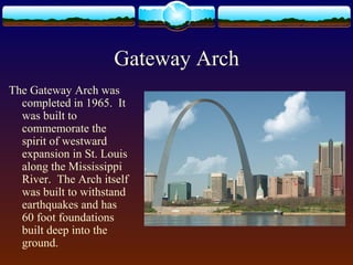 Gateway Arch
The Gateway Arch was
completed in 1965. It
was built to
commemorate the
spirit of westward
expansion in St. Louis
along the Mississippi
River. The Arch itself
was built to withstand
earthquakes and has
60 foot foundations
built deep into the
ground.
 