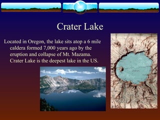 Crater Lake
Located in Oregon, the lake sits atop a 6 mile
caldera formed 7,000 years ago by the
eruption and collapse of Mt. Mazama.
Crater Lake is the deepest lake in the US.
 