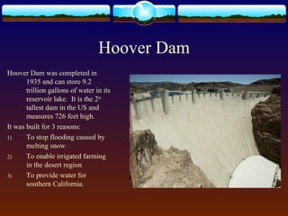 Hoover Dam
Hoover Dam was completed in
1935 and can store 9.2
trillion gallons of water in its
reservoir lake. It is the 2nd
tallest dam in the US and
measures 726 feet high.
It was built for 3 reasons:
1) To stop flooding caused by
melting snow
2) To enable irrigated farming
in the desert region
3) To provide water for
southern California.
 