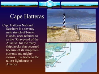 Cape Hatteras
Cape Hatteras National
Seashore is a seventy
mile stretch of barrier
islands, once referred to
as the “Graveyard of the
Atlantic” for the many
shipwrecks that occurred
because of its dangerous
currents and mighty
storms. It is home to the
tallest lighthouse in
America.
 