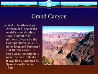 Grand Canyon
Located in Northwestern
Arizona, it is one of the
world’s most dazzling
sites. Carved over
millions of years by the
Colorado River, it is 277
miles long, and between 4
and 18 miles wide. In
some cases the canyon is
more than one mile deep.
It was first discovered by
Spanish explorers in
1540.
 