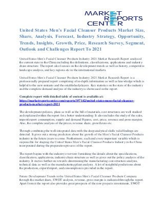 United States Men’s Facial Cleanser Products Market Size,
Share, Analysis, Forecast, Industry Strategy, Opportunity,
Trends, Insights, Growth, Price, Research Survey, Segment,
Outlook and Challenges Report To 2021
United States Men’s Facial Cleanser Products Industry 2021 Market Research Report analysed
the current state in the China including the definitions, classifications, applications and industry
chain structure. The report also focuses on the development trends as well as history, competitive
landscape analysis, and key regions etc in the international markets.
United States Men’s Facial Cleanser Products Industry 2021 Market Research Report is a
professionally prepared report comprising of in-depth information as well as knowledge which is
helpful to the new entrants and the established players. Key statistics on the state of the industry
and the complete demand analysis of the industry is showcased in the report.
Complete report with detailed table of content is available at:
https://marketreportscenter.com/reports/357142/united-states-mens-facial-cleanser-
products-market-report-2021
The development policies, plans as well as the bill of materials, cost structures are well studied
and explained within the report for a better understanding. It also includes the study of the sales,
import/export consumption, supply and demand Figures, cost, price, revenue and gross margins.
Also, the complete analysis of the prices, revenue share, growth rate etc.
Through combining the well-integrated data with the deep analytical skills valid findings are
detected. It gives out a strong prediction about the growth of the Men’s Facial Cleanser Products
industry in the future years to come. Furthermore, each and every important variable which is
responsible for shaping the United States Men’s Facial Cleanser Products Industry in the China
incorporated during the preparation process of the report.
The report begins with the industry overview furnishing the details about the specifications,
classification, applications, industry chain structure as well as gives out the policy analysis of the
industry. It moves further on towards determining the manufacturing cost structure analysis,
technical data as well as the manufacturing plant analysis. A lot of insightful predictions about
the production, export/import, and consumption is provided in the report.
Future Development Trends in the United States Men’s Facial Cleanser Products Company
through the market share, SWOT analysis, revenue, gross margin is indicated through the report.
Apart from it the report also provides great prospects of the new projects investments, SWOT
 
