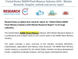 United States NAND Flash Memory Industry 2015 : Market
Research, Insights, outlook and survey report
Researchmoz.us added new research report on "United States NAND
Flash Memory Industry 2015 Market Research Report" to its huge
collection.
The United States NAND Flash Memory Industry 2015 Market Research Report is
a professional and in-depth study on the current state of the NAND Flash Memory
industry.
The report provides a basic overview of the industry including definitions,
classifications, applications and industry chain structure. The NAND Flash Memory
market analysis is provided for the United States markets including development
trends, competitive landscape analysis, and key regions development status.
 