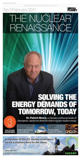 18, February 2011 • usa today

                                                                              AN iNdepeNdeNt SUppLeMeNt froM MediApLANet to USA todAy




                                           no.1/February 2011

                                                            the nuclear
                                                            renaissance




                                                                         Solving the
                                                                  energy DemanDS of
Photo: Nuclear eNergy INstItute/caseNergy coalItIoN




                                                                    tomorrow, toDay
                                                                               dr. Patrick Moore, co-founder and former leader of

                                                         3facts
                                                                       Greenpeace, speaks out about his choice to go pro-nuclear energy

                                                                       Job and education
                                                                       resources
                                                                                                                                  engaging
                                                                                                                                  youths
                                                       What you need   How to get started                                         encouraging
                                                       to knoW about
                                                      nuclear energy   in the industry                                            careers in SteM
                                                                                                PHOTO: nuclear energy insTiTuTe                     PHOTO: rOmana VysaTOVa




                                                      At the dawn of the U.S. nuclear renaissance,
                                                      we are a visionary force for the future.
 