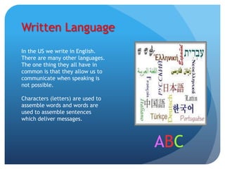 Written Language
In the US we write in English.
There are many other languages.
The one thing they all have in
common is that they allow us to
communicate when speaking is
not possible.

Characters (letters) are used to
assemble words and words are
used to assemble sentences
which deliver messages.



                                   ABC
 