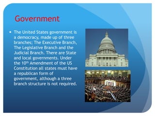 Government
 The United States government is
  a democracy, made up of three
  branches; The Executive Branch,
  The Legislative Branch and the
  Judicial Branch. There are State
  and local governments. Under
  the 10th Amendment of the US
  Constitution all states must have
  a republican form of
  government, although a three
  branch structure is not required.
 