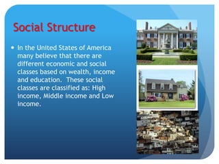 Social Structure
 In the United States of America
  many believe that there are
  different economic and social
  classes based on wealth, income
  and education. These social
  classes are classified as: High
  income, Middle income and Low
  income.
 