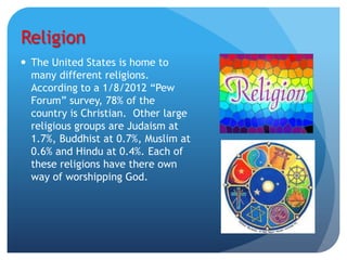 Religion
 The United States is home to
  many different religions.
  According to a 1/8/2012 “Pew
  Forum” survey, 78% of the
  country is Christian. Other large
  religious groups are Judaism at
  1.7%, Buddhist at 0.7%, Muslim at
  0.6% and Hindu at 0.4%. Each of
  these religions have there own
  way of worshipping God.
 