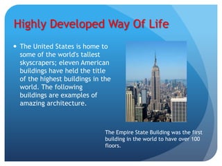 Highly Developed Way Of Life
 The United States is home to
  some of the world's tallest
  skyscrapers; eleven American
  buildings have held the title
  of the highest buildings in the
  world. The following
  buildings are examples of
  amazing architecture.



                               The Empire State Building was the first
                               building in the world to have over 100
                               floors.
 