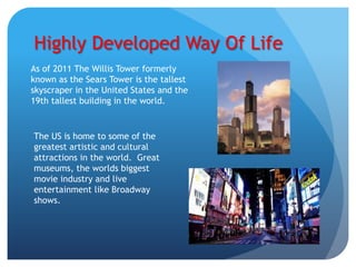 Highly Developed Way Of Life
As of 2011 The Willis Tower formerly
known as the Sears Tower is the tallest
skyscraper in the United States and the
19th tallest building in the world.


The US is home to some of the
greatest artistic and cultural
attractions in the world. Great
museums, the worlds biggest
movie industry and live
entertainment like Broadway
shows.
 