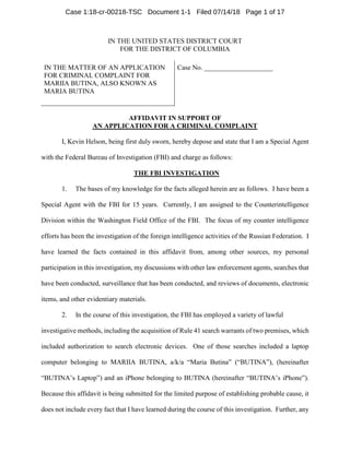 IN THE UNITED STATES DISTRICT COURT
FOR THE DISTRICT OF COLUMBIA
IN THE MATTER OF AN APPLICATION
FOR CRIMINAL COMPLAINT FOR
MARIIA BUTINA, ALSO KNOWN AS
MARIA BUTINA
Case No. ____________________
AFFIDAVIT IN SUPPORT OF
AN APPLICATION FOR A CRIMINAL COMPLAINT
I, Kevin Helson, being first duly sworn, hereby depose and state that I am a Special Agent
with the Federal Bureau of Investigation (FBI) and charge as follows:
THE FBI INVESTIGATION
1. The bases of my knowledge for the facts alleged herein are as follows. I have been a
Special Agent with the FBI for 15 years. Currently, I am assigned to the Counterintelligence
Division within the Washington Field Office of the FBI. The focus of my counter intelligence
efforts has been the investigation of the foreign intelligence activities of the Russian Federation. I
have learned the facts contained in this affidavit from, among other sources, my personal
participation in this investigation, my discussions with other law enforcement agents, searches that
have been conducted, surveillance that has been conducted, and reviews of documents, electronic
items, and other evidentiary materials.
2. In the course of this investigation, the FBI has employed a variety of lawful
investigative methods, including the acquisition of Rule 41 search warrants of two premises, which
included authorization to search electronic devices. One of those searches included a laptop
computer belonging to MARIIA BUTINA, a/k/a “Maria Butina” (“BUTINA”), (hereinafter
“BUTINA’s Laptop”) and an iPhone belonging to BUTINA (hereinafter “BUTINA’s iPhone”).
Because this affidavit is being submitted for the limited purpose of establishing probable cause, it
does not include every fact that I have learned during the course of this investigation. Further, any
Case 1:18-cr-00218-TSC Document 1-1 Filed 07/14/18 Page 1 of 17
 