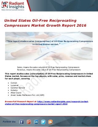 Follow Us:
United States Oil-Free Reciprocating
Compressors Market Growth Report 2016
Sales, means the sales volume of Oil-Free Reciprocating Compressors
Revenue, means the sales value of Oil-Free Reciprocating Compressors
This report studies sales (consumption) of Oil-Free Reciprocating Compressors in United
States market, focuses on the top players, with sales, price, revenue and market share
for each player, covering
 Corken
 Lupamat
 Gardner Denver
 Kobelco
 Atlas Copco
 Anest Iwata Motherson Pvt. Ltd (AIM)
Browse Full Research Report at: http://www.radiantinsights.com/research/united-
states-oil-free-reciprocating-compressors-market-report-2016
“This report studies sales (consumption) of Oil-Free Reciprocating Compressors
in United States market.”
 