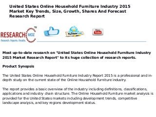 United States Online Household Furniture Industry 2015
Market Key Trends, Size, Growth, Shares And Forecast
Research Report
Most up-to-date research on "United States Online Household Furniture Industry
2015 Market Research Report" to its huge collection of research reports.
Product Synopsis
The United States Online Household Furniture Industry Report 2015 is a professional and in-
depth study on the current state of the Online Household Furniture industry.
The report provides a basic overview of the industry including definitions, classifications,
applications and industry chain structure. The Online Household Furniture market analysis is
provided for the United States markets including development trends, competitive
landscape analysis, and key regions development status.
 