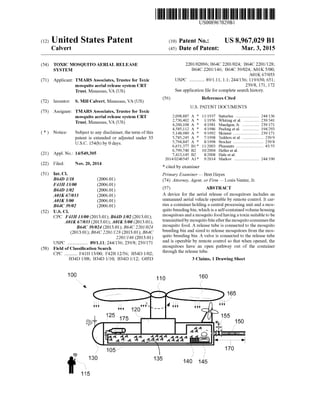 (12) United States Patent
Calvert
US008967029B1
(10) Patent No.: US 8,967,029 B1
(45) Date of Patent: Mar. 3, 2015
(54) TOXIC MOSQUITOAERIAL RELEASE
SYSTEM
(71) Applicant: TMARS Associates, Trustee for Toxic
mosquito aerial release system CRT
Trust, Manassas, VA (US)
(72) Inventor: S. Mill Calvert, Manassas, VA (US)
(73) Assignee: TMARS Associates, Trustee for Toxic
mosquito aerial release system CRT
Trust, Manassas, VA (US)
(*) Notice: Subject to any disclaimer, the term ofthis
patent is extended or adjusted under 35
U.S.C. 154(b) by 0 days.
(21) Appl. No.: 14/549,305
(22) Filed: Nov. 20, 2014
(51) Int. Cl.
B64D L/18 (2006.01)
F4H I3/00 (2006.01)
B64D L/02 (2006.01)
AIK 67/033 (2006.01)
AIK 5/00 (2006.01)
B64C39/02 (2006.01)
(52) U.S. Cl.
CPC F4IH 13/00(2013.01); B64D 1/02 (2013.01);
A0IK 67/033 (2013.01); A0IK5/00 (2013.01);
B64C39/024 (2013.01); B64C 2201/024
(2013.01); B64C 2201/128 (2013.01); B64C
2201/146 (2013.01)
USPC ................. 89/1.11; 24.4/136; 23.9/8: 239/171
(58) Field ofClassification Search
CPC ........... F41H 13/00; F42B 12/56; B34D 1/02:
B34D 1708; B34D 1/10; B34D 1/12: G05D
100
2201/02096; B64C 2201/024; B64C 2201/128;
B64C 2201/146; B64C39/024: A01K 5700;
AO1K 67/033
USPC ............. 89/1.11, 1.1; 24.4/136; 119/650, 651:
239/8, 171, 172
Seeapplication file forcomplete search history.
(56) References Cited
U.S. PATENT DOCUMENTS
2,098,887 A * 1 1/1937 Satterlee ....................... 244f136
2,730.402 A * 1/1956 Whiting et al. ... ... 239,341
4,260.108 A * 4/1981 Maedgen, Jr. ..... ... 239,171
4.585,112 A * 4/1986 Peeling etal. ..... ... 194,293
5,148,989 A * 9/1992 Skinner .............. ... 239,171
5,785,245 A * 7/1998 Tedders etal. .................... 239/9
5,794,847 A * 8/1998 Stocker .......... ... 239.8
6,651,377 B1 * 1 1/2003 Pleasants .......................... 43/55
6,799,740 B2 10/2004 Heller et al.
7,413,145 B2 8,2008 Hale et al.
2014/O246545 A1 9,2014 Markov ........................ 244, 190
* cited by examiner
Primary Examiner— Bret Hayes
(74) Attorney, Agent, or Firm — Louis Ventre, Jr.
(57) ABSTRACT
A device for the aerial release of mosquitoes includes an
unmanned aerial vehicle operable by remote control. It car
ries a containerholding a central processing unit and a mos
quito breedingbin, which isaself-containedVolumehousing
mosquitoes anda mosquito food having atoxin Suitabletobe
transmittedby mosquitobiteafterthe mosquitoconsumesthe
mosquito food. A release tube is connected to the mosquito
breeding bin and sized to release mosquitoes from the mos
quito breeding bin. A valve is connected to the release tube
and is operable by remote control so that when opened, the
mosquitoes have an open pathway out of the container
through the release tube.
3 Claims, 1 Drawing Sheet
 