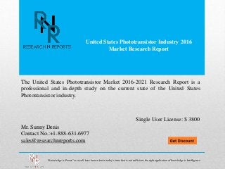 United States Phototransistor Industry 2016
Market Research Report
Mr. Sunny Denis
Contact No.:+1-888-631-6977
sales@researchnreports.com
The United States Phototransistor Market 2016-2021 Research Report is a
professional and in-depth study on the current state of the United States
Phototransistor industry.
Single User License: $ 3800
“Knowledge is Power” as we all have known but in today’s time that is not sufficient, the right application of knowledge is Intelligence.
 