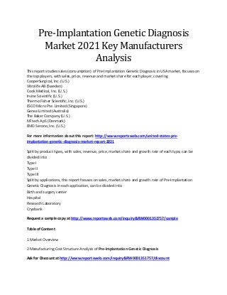 Pre-Implantation Genetic Diagnosis
Market 2021 Key Manufacturers
Analysis
This report studies sales (consumption) of Pre-Implantation Genetic Diagnosis in USA market, focuses on
the top players, with sales, price, revenue and market share for each player, covering
CooperSurgical, Inc. (U.S.)
Vitrolife AB (Sweden)
Cook Medical, Inc. (U.S.)
Irvine Scientific (U.S.)
Thermo Fisher Scientific, Inc. (U.S.)
ESCO Micro Pte. Limited (Singapore)
Genea Limited (Australia)
The Baker Company (U.S.)
IVFtech ApS (Denmark)
EMD Serono, Inc. (U.S.)
For more information about this report: http://www.reportsweb.com/united-states-pre-
implantation-genetic-diagnosis-market-report-2021
Split by product types, with sales, revenue, price, market share and growth rate of each type, can be
divided into
Type I
Type II
Type III
Split by applications, this report focuses on sales, market share and growth rate of Pre-Implantation
Genetic Diagnosis in each application, can be divided into
Birth and surgery center
Hospital
Research Laboratory
Cryobank
Request a sample copy at http://www.reportsweb.com/inquiry&RW0001351757/sample
Table of Content
1 Market Overview
2 Manufacturing Cost Structure Analysis of Pre-Implantation Genetic Diagnosis
Ask for Discount at http://www.reportsweb.com/inquiry&RW0001351757/discount
 