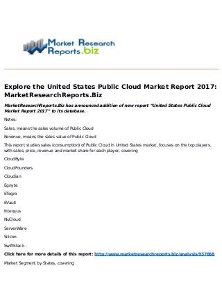 Explore the United States Public Cloud Market Report 2017:
MarketResearchReports.Biz
MarketResearchReports.Biz has announced addition of new report “United States Public Cloud
Market Report 2017” to its database.
Notes:
Sales, means the sales volume of Public Cloud
Revenue, means the sales value of Public Cloud
This report studies sales (consumption) of Public Cloud in United States market, focuses on the top players,
with sales, price, revenue and market share for each player, covering
CloudByte
CloudFounders
Cloudian
Egnyte
ETegro
EVault
Intequus
NuCloud
ServerWare
Silicon
SwiftStack
Click here for more details of this report: http://www.marketresearchreports.biz/analysis/937668
Market Segment by States, covering
 