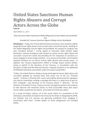 United States Sanctions Human
Rights Abusers and Corrupt
Actors Across the Globe
10.6K1.9K
DECEMBER 21, 2017
New Executive Order Implements Global Magnitsky Human Rights Accountability
Act,
Provides for Treasury Sanctions Against Malign Actors Worldwide
Washington – Today, the Trump Administration launched a new sanctions regime
targeting human rights abusers and corrupt actors around the world. Building on
the Global Magnitsky Human Rights Accountability Act passed by Congress last
year, President Donald J. Trump signed an Executive Order (Order) today
declaring a national emergency with respect to serious human rights abuse and
corruption around the world and providing for the imposition of sanctions on
actors engaged in these malign activities. In an Annex to the Order, the President
imposed sanctions on 13 serious human rights abusers and corrupt actors. In
addition, the Treasury Department’s Office of Foreign Assets Control (OFAC),
acting on behalf of the Secretary of the Treasury, in consultation with the
Secretary of State and the Attorney General, imposed sanctions on an additional
39 affiliated individuals and entities under the newly-issued Order.
“Today, the United States is taking a strong stand against human rights abuse and
corruption globally by shutting these bad actors out of the U.S. financial
system. Treasury is freezing their assets and publicly denouncing the egregious
acts they’ve committed, sending a message that there is a steep price to pay for
their misdeeds,” said Secretary of the Treasury Steven T. Mnuchin. “At the
direction of President Trump, Treasury and our interagency partners will continue
to take decisive and impactful actions to hold accountable those who abuse
human rights, perpetrate corruption, and undermine American ideals.”
As a result of today’s actions, all of the assets within U.S. jurisdiction of the
individuals and entities included in the Annex to the Order or designated by OFAC
are blocked, and U.S. persons are generally prohibited from engaging in
transactions with them. Further details on these designations are included
below.
 