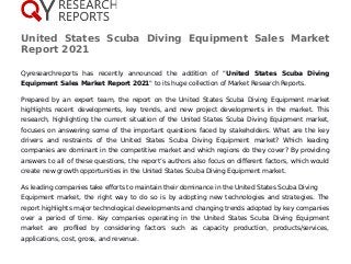 United States Scuba Diving Equipment Sales Market
Report 2021
Qyresearchreports has recently announced the addition of "United States Scuba Diving
Equipment Sales Market Report 2021" to its huge collection of Market Research Reports.
Prepared by an expert team, the report on the United States Scuba Diving Equipment market
highlights recent developments, key trends, and new project developments in the market. This
research, highlighting the current situation of the United States Scuba Diving Equipment market,
focuses on answering some of the important questions faced by stakeholders. What are the key
drivers and restraints of the United States Scuba Diving Equipment market? Which leading
companies are dominant in the competitive market and which regions do they cover? By providing
answers to all of these questions, the report’s authors also focus on different factors, which would
create new growth opportunities in the United States Scuba Diving Equipment market.
As leading companies take efforts to maintain their dominance in the United States Scuba Diving
Equipment market, the right way to do so is by adopting new technologies and strategies. The
report highlights major technological developments and changing trends adopted by key companies
over a period of time. Key companies operating in the United States Scuba Diving Equipment
market are profiled by considering factors such as capacity production, products/services,
applications, cost, gross, and revenue.
 