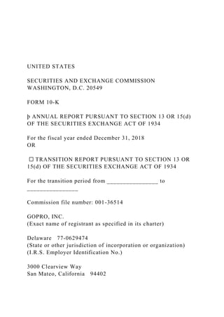 UNITED STATES
SECURITIES AND EXCHANGE COMMISSION
WASHINGTON, D.C. 20549
FORM 10-K
þ ANNUAL REPORT PURSUANT TO SECTION 13 OR 15(d)
OF THE SECURITIES EXCHANGE ACT OF 1934
For the fiscal year ended December 31, 2018
OR
☐ TRANSITION REPORT PURSUANT TO SECTION 13 OR
15(d) OF THE SECURITIES EXCHANGE ACT OF 1934
For the transition period from ________________ to
________________
Commission file number: 001-36514
GOPRO, INC.
(Exact name of registrant as specified in its charter)
Delaware 77-0629474
(State or other jurisdiction of incorporation or organization)
(I.R.S. Employer Identification No.)
3000 Clearview Way
San Mateo, California 94402
 