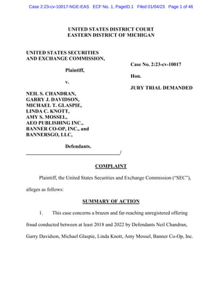 UNITED STATES DISTRICT COURT
EASTERN DISTRICT OF MICHIGAN
UNITED STATES SECURITIES
AND EXCHANGE COMMISSION,
Case No. 2:23-cv-10017
Plaintiff,
Hon.
v.
JURY TRIAL DEMANDED
NEIL S. CHANDRAN,
GARRY J. DAVIDSON,
MICHAEL T. GLASPIE,
LINDA C. KNOTT,
AMY S. MOSSEL,
AEO PUBLISHING INC.,
BANNER CO-OP, INC., and
BANNERSGO, LLC,
Defendants.
_____________________________________/
COMPLAINT
Plaintiff, the United States Securities and Exchange Commission (“SEC”),
alleges as follows:
SUMMARY OF ACTION
1. This case concerns a brazen and far-reaching unregistered offering
fraud conducted between at least 2018 and 2022 by Defendants Neil Chandran,
Garry Davidson, Michael Glaspie, Linda Knott, Amy Mossel, Banner Co-Op, Inc.
Case 2:23-cv-10017-NGE-EAS ECF No. 1, PageID.1 Filed 01/04/23 Page 1 of 46
 