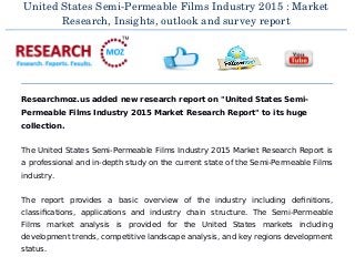 United States Semi­Permeable Films Industry 2015 : Market
Research, Insights, outlook and survey report
Researchmoz.us added new research report on "United States Semi-
Permeable Films Industry 2015 Market Research Report" to its huge
collection.
The United States Semi-Permeable Films Industry 2015 Market Research Report is
a professional and in-depth study on the current state of the Semi-Permeable Films
industry.
The report provides a basic overview of the industry including definitions,
classifications, applications and industry chain structure. The Semi-Permeable
Films market analysis is provided for the United States markets including
development trends, competitive landscape analysis, and key regions development
status.
 