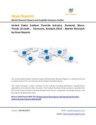 Hexa Reports
Market Research Reports and Insightful Company Profiles
Contact: 1-800-489-3075 Email : sales@hexareports.com
Website: http://www.hexareports.com/
United States Sodium Fluoride Industry Demand, Share,
Trends ,Growth , Forecasts, Analysis 2016 : Market Research
by Hexa Reports
The United States Sodium Fluoride Industry 2016 Market Research Report is a professional and
in-depth study on the current state of the Sodium Fluoride industry.
The report provides a basic overview of the industry including definitions, classifications,
applications and industry chain structure. The Sodium Fluoride market analysis is provided for
the United States markets including development trends, competitive landscape analysis, and
key regions development status.
Browse Detail Report With TOC @ http://www.hexareports.com/report/united-states-
sodium-fluoride-industry-2016/details
 