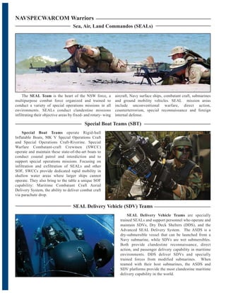 NAVSPECWARCOM Warriors
Sea, Air, Land Commandos (SEALs)
The SEAL Team is the heart of the NSW force, a
multipurpose combat force organized and trained to
conduct a variety of special operations missions in all
environments. SEALs conduct clandestine missions
infiltrating their objective areas by fixed- and rotary- wing
aircraft, Navy surface ships, combatant craft, submarines
and ground mobility vehicles. SEAL mission areas
include unconventional warfare, direct action,
counterterrorism, special reconnaissance and foreign
internal defense.
Special Boat Teams (SBT)
Special Boat Teams operate Rigid-hull
Inflatable Boats, MK V Special Operations Craft
and Special Operations Craft-Riverine. Special
Warfare Combatant-craft Crewmen (SWCC)
operate and maintain these state-of-the-art boats to
conduct coastal patrol and interdiction and to
support special operations missions. Focusing on
infiltration and exfiltration of SEALs and other
SOF, SWCCs provide dedicated rapid mobility in
shallow water areas where larger ships cannot
operate. They also bring to the table a unique SOF
capability: Maritime Combatant Craft Aerial
Delivery System, the ability to deliver combat craft
via parachute drop.
SEAL Delivery Vehicle (SDV) Teams
SEAL Delivery Vehicle Teams are specially
trained SEALs and support personnel who operate and
maintain SDVs, Dry Deck Shelters (DDS), and the
Advanced SEAL Delivery System. The ASDS is a
dry-submersible vessel that can be launched from a
Navy submarine, while SDVs are wet submersibles.
Both provide clandestine reconnaissance, direct
action, and passenger delivery capability in maritime
environments. DDS deliver SDVs and specially
trained forces from modified submarines. When
teamed with their host submarines, the ASDS and
SDV platforms provide the most clandestine maritime
delivery capability in the world.
 