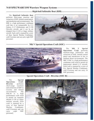 The Rigid-hull Inflatable Boat
performs short-range insertion and
extraction of SOF, limited coastal patrol,
and interdiction and reconnaissance. The
RIB is a high performance combatant
craft that is air transportable by C-5
Galaxy, C-17 Globemaster and C-130
Hercules aircraft, and it can be air
dropped from C-130 or larger military
aircraft. Each craft is manned by a crew
of three Special Warfare Combatant-
craft Crewmen and can carry eight SOF
personnel.
Rigid-hull Inflatable Boat (RIB)
NAVSPECWARCOM Warriors Weapon Systems
The MK V Special
Operations Craft performs
medium-range infiltration and
extraction of SOF, limited coastal
patrol and interdiction in low to
medium threat environments. The
MK V SOC is a high performance
combatant craft sized to permit air
deployment aboard C-5 aircraft.
Each craft is manned by a crew of
five Special Warfare Combatant-
craft Crewmen and can carry 16
SOF personnel.
MK V Special Operations Craft (SOC)
Special Operations Craft - Riverine (SOC-R)
The Special
Operations Craft-
Riverine performs
short-range insertion
and extraction of SOF in
riverine and littoral
environments. The
SOC-R is a high
performance craft sized
to permit air transport
aboard C-130 or larger
military aircraft. Each
craft is manned by a
crew of four Special
Warfare Combatant-
craft Crewmen and can
carry eight SOF
personnel.
 