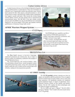 AC-130H/U Gunship
MH-53J/M Pave Low
AFSOC Warriors Weapon Systems
The AC-130 gunship's primary missions are close air
support, air interdiction and force protection. Close air support
missions include troops in enemy contact, convoy escort, and
urban operations. Air interdiction missions are conducted
against preplanned targets or targets of opportunity. Force
protection missions include air base defense and facilities
defense. The AC-130U employs the latest technologies and
can attack two targets simultaneously.
The AC-130H's call sign is “Spectre.” The AC-130U's
call sign is “Spooky” The U-model is the most recent version
of a C-130 gunship.
The Pave Low's mission is low-level, long-range,
undetected penetration into denied areas, day or night, in
adverse weather, for infiltration, exfiltration and resupply of
Special Operations Forces.
The terrain-following and terrain-avoidance radar,
forward-looking infrared sensor, inertial navigation system
with global positioning system, along with a projected map
display enable the crew to follow terrain contours and avoid
obstacles, making low-level penetration possible.
The CV-22 adds new capability and fills a
long-standing USSOCOM requirement to
conduct long-range infiltration, exfiltration, and
resupply missions in one night.
This versatile, self-deployable aircraft
offers increased speed and range over other
rotary-wing aircraft and can perform missions
that normally would require both fixed-wing
and rotary-wing aircraft.
CV-22 Osprey
CombatAviationAdvisors of the 6th Special Operations Squadron
help our global partners to wield airpower. These Air Commandos are
culturally savvy, linguistically trained and politically astute Airmen,
hand selected for their skill, maturity and professionalism to advise
foreign forces in rotary- and fixed-wing combat aviation, maintenance,
base support, security, and tactics. They execute the aviation foreign
internal defense mission and train foreign units in specialized and
unconventional tactics. The 6th SOS is the only combat aviation
advisory unit in the DOD. Every day, the 6th SOS hasAir Commandos
deployed to any given theater of the globe and maintain instructor
qualifications on numerous foreign made aircraft.
Combat Aviation Advisors
 