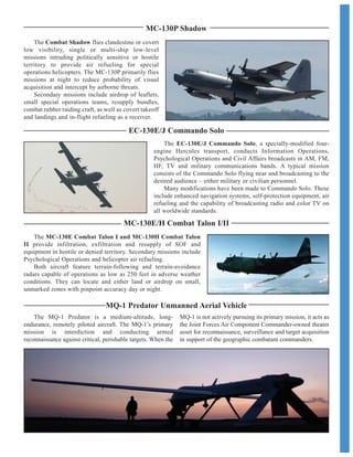 MC-130E/H Combat Talon I/II
EC-130E/J Commando Solo
The MC-130E Combat Talon I and MC-130H Combat Talon
II provide infiltration, exfiltration and resupply of SOF and
equipment in hostile or denied territory. Secondary missions include
Psychological Operations and helicopter air refueling.
Both aircraft feature terrain-following and terrain-avoidance
radars capable of operations as low as 250 feet in adverse weather
conditions. They can locate and either land or airdrop on small,
unmarked zones with pinpoint accuracy day or night.
The EC-130E/J Commando Solo, a specially-modified four-
engine Hercules transport, conducts Information Operations,
Psychological Operations and Civil Affairs broadcasts in AM, FM,
HF, TV and military communications bands. A typical mission
consists of the Commando Solo flying near and broadcasting to the
desired audience – either military or civilian personnel.
Many modifications have been made to Commando Solo. These
include enhanced navigation systems, self-protection equipment, air
refueling and the capability of broadcasting radio and color TV on
all worldwide standards.
MC-130P Shadow
The Combat Shadow flies clandestine or covert
low visibility, single or multi-ship low-level
missions intruding politically sensitive or hostile
territory to provide air refueling for special
operations helicopters. The MC-130P primarily flies
missions at night to reduce probability of visual
acquisition and intercept by airborne threats.
Secondary missions include airdrop of leaflets,
small special operations teams, resupply bundles,
combat rubber raiding craft, as well as covert takeoff
and landings and in-flight refueling as a receiver.
MQ-1 Predator Unmanned Aerial Vehicle
The MQ-1 Predator is a medium-altitude, long-
endurance, remotely piloted aircraft. The MQ-1’s primary
mission is interdiction and conducting armed
reconnaissance against critical, perishable targets. When the
MQ-1 is not actively pursuing its primary mission, it acts as
the Joint Forces Air Component Commander-owned theater
asset for reconnaissance, surveillance and target acquisition
in support of the geographic combatant commanders.
 