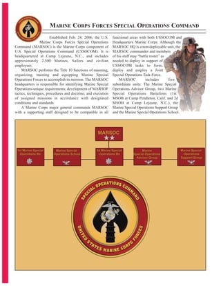 Established Feb. 24, 2006, the U.S.
Marine Corps Forces Special Operations
Command (MARSOC) is the Marine Corps component of
U.S. Special Operations Command (USSOCOM). It is
headquartered at Camp Lejeune, N.C., and includes
approximately 2,500 Marines, Sailors and civilian
employees.
MARSOC performs the Title 10 functions of manning,
organizing, training and equipping Marine Special
Operations Forces to accomplish its mission. The MARSOC
headquarters is responsible for identifying Marine Special
Operations-unique requirements; development of MARSOF
tactics, techniques, procedures and doctrine; and execution
of assigned missions in accordance with designated
conditions and standards.
A Marine Corps major general commands MARSOC
with a supporting staff designed to be compatible in all
functional areas with both USSOCOM and
Headquarters Marine Corps. Although the
MARSOC HQ is a non-deployable unit, the
MARSOC commander and members
of his staff may “battle roster” as
needed to deploy in support of
USSOCOM tasks to form,
deploy and employ a Joint
Special Operations Task Force.
MARSOC includes five
subordinate units: The Marine Special
Operations Advisor Group, two Marine
Special Operations Battalions (1st
MSOB at Camp Pendleton, Calif. and 2d
MSOB at Camp Lejeune, N.C.), the
Marine Special Operations Support Group
and the Marine Special Operations School.
MARINE CORPS FORCES SPECIAL OPERATIONS COMMAND
 