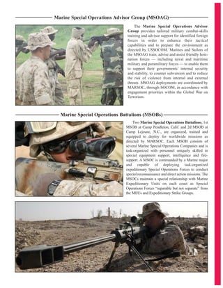 The Marine Special Operations Advisor
Group provides tailored military combat-skills
training and advisor support for identified foreign
forces in order to enhance their tactical
capabilities and to prepare the environment as
directed by USSOCOM. Marines and Sailors of
the MSOAG train, advise and assist friendly host-
nation forces — including naval and maritime
military and paramilitary forces — to enable them
to support their governments’ internal security
and stability, to counter subversion and to reduce
the risk of violence from internal and external
threats. MSOAG deployments are coordinated by
MARSOC, through SOCOM, in accordance with
engagement priorities within the Global War on
Terrorism.
Marine Special Operations Advisor Group (MSOAG)
Marine Special Operations Battalions (MSOBs)
Two Marine Special Operations Battalions, 1st
MSOB at Camp Pendleton, Calif. and 2d MSOB at
Camp Lejeune, N.C., are organized, trained and
equipped to deploy for worldwide missions as
directed by MARSOC. Each MSOB consists of
several Marine Special Operations Companies and is
task-organized with personnel uniquely skilled in
special equipment support, intelligence and fire-
support. A MSOC is commanded by a Marine major
and capable of deploying task-organized
expeditionary Special Operations Forces to conduct
special reconnaissance and direct action missions. The
MSOCs maintain a special relationship with Marine
Expeditionary Units on each coast as Special
Operations Forces “separable but not separate” from
the MEUs and Expeditionary Strike Groups.
 