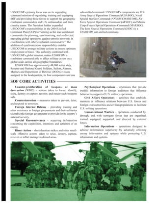 USSOCOM’s primary focus was on its supporting
command mission of organizing, training and equipping
SOF and providing those forces to support the geographic
combatant commanders and U.S. ambassadors and their
country teams. The President further expanded
USSOCOM’s responsibilities in the 2004 Unified
Command Plan (UCP) to “serving as the lead combatant
commander for planning, synchronizing, and as directed,
executing global operations against terrorist networks in
coordination with other combatant commanders.” The
addition of synchronization responsibility enables
USSOCOM to arrange military actions to ensure optimum
employment of force. This authority combined with
USSOCOM’s global mission, makes USSOCOM a
combatant command able to affect military action on a
global scale, across all geographic boundaries.
USSOCOM has approximately 48,000 active duty,
Reserve and National Guard Soldiers, Sailors, Airmen,
Marines and Department of Defense (DOD) civilians
assigned to the headquarters, its four components and one
sub-unified command. USSOCOM’s components are U.S.
Army Special Operations Command (USASOC), Naval
Special Warfare Command (NAVSPECWARCOM), Air
Force Special Operations Command (AFSOC) and Marine
Corps Forces Special Operations Command (MARSOC).
The Joint Special Operations Command (JSOC) is a
USSOCOM sub-unified command.
Counter-proliferation of weapons of mass
destruction (WMD) – actions taken to locate, identify,
seize, destroy or capture, recover, and render such weapons
safe.
Counterterrorism – measures taken to prevent, deter,
and respond to terrorism.
Foreign Internal Defense – providing training and
other assistance to foreign governments and their militaries
to enable the foreign government to provide for its country’s
national security.
Special Reconnaissance – acquiring information
concerning the capabilities, intentions and activities of an
enemy.
Direct Action – short-duration strikes and other small-
scale offensive actions taken to seize, destroy, capture,
recover or inflict damage in denied areas.
Psychological Operations – operations that provide
truthful information to foreign audiences that influence
behavior in support of U.S. military operations.
Civil Affairs Operations – activities that establish,
maintain or influence relations between U.S. forces and
foreign civil authorities and civilian populations to facilitate
U.S. military operations.
Unconventional Warfare – operations conducted by,
through, and with surrogate forces that are organized,
trained, equipped, supported, and directed by external
forces.
Information Operations – operations designed to
achieve information superiority by adversely affecting
enemy information and systems while protecting U.S.
information and systems.
SOF CORE ACTIVITIES
 