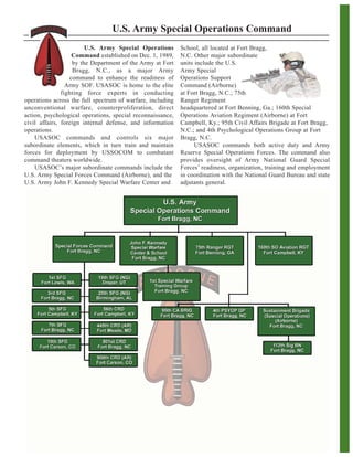 U.S. Army Special Operations Command
U.S. Army Special Operations
Command established on Dec. 1, 1989,
by the Department of the Army at Fort
Bragg, N.C., as a major Army
command to enhance the readiness of
Army SOF. USASOC is home to the elite
fighting force experts in conducting
operations across the full spectrum of warfare, including
unconventional warfare, counterproliferation, direct
action, psychological operations, special reconnaissance,
civil affairs, foreign internal defense, and information
operations.
USASOC commands and controls six major
subordinate elements, which in turn train and maintain
forces for deployment by USSOCOM to combatant
command theaters worldwide.
USASOC’s major subordinate commands include the
U.S. Army Special Forces Command (Airborne), and the
U.S. Army John F. Kennedy Special Warfare Center and
School, all located at Fort Bragg,
N.C. Other major subordinate
units include the U.S.
Army Special
Operations Support
Command (Airborne)
at Fort Bragg, N.C.; 75th
Ranger Regiment
headquartered at Fort Benning, Ga.; 160th Special
Operations Aviation Regiment (Airborne) at Fort
Campbell, Ky.; 95th Civil Affairs Brigade at Fort Bragg,
N.C.; and 4th Psychological Operations Group at Fort
Bragg, N.C.
USASOC commands both active duty and Army
Reserve Special Operations Forces. The command also
provides oversight of Army National Guard Special
Forces’ readiness, organization, training and employment
in coordination with the National Guard Bureau and state
adjutants general.
 