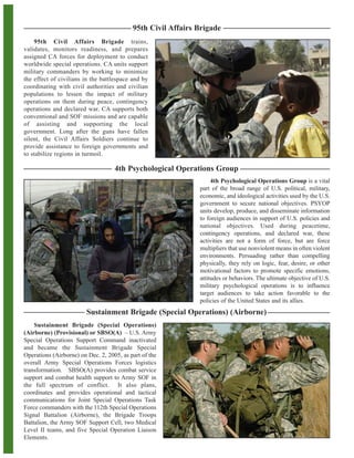 95th Civil Affairs Brigade
Sustainment Brigade (Special Operations)
(Airborne) (Provisional) or SBSO(A) – U.S. Army
Special Operations Support Command inactivated
and became the Sustainment Brigade Special
Operations (Airborne) on Dec. 2, 2005, as part of the
overall Army Special Operations Forces logistics
transformation. SBSO(A) provides combat service
support and combat health support to Army SOF in
the full spectrum of conflict. It also plans,
coordinates and provides operational and tactical
communications for Joint Special Operations Task
Force commanders with the 112th Special Operations
Signal Battalion (Airborne), the Brigade Troops
Battalion, the Army SOF Support Cell, two Medical
Level II teams, and five Special Operation Liaison
Elements.
Sustainment Brigade (Special Operations) (Airborne)
4th Psychological Operations Group is a vital
part of the broad range of U.S. political, military,
economic, and ideological activities used by the U.S.
government to secure national objectives. PSYOP
units develop, produce, and disseminate information
to foreign audiences in support of U.S. policies and
national objectives. Used during peacetime,
contingency operations, and declared war, these
activities are not a form of force, but are force
multipliers that use nonviolent means in often violent
environments. Persuading rather than compelling
physically, they rely on logic, fear, desire, or other
motivational factors to promote specific emotions,
attitudes or behaviors. The ultimate objective of U.S.
military psychological operations is to influence
target audiences to take action favorable to the
policies of the United States and its allies.
95th Civil Affairs Brigade trains,
validates, monitors readiness, and prepares
assigned CA forces for deployment to conduct
worldwide special operations. CA units support
military commanders by working to minimize
the effect of civilians in the battlespace and by
coordinating with civil authorities and civilian
populations to lessen the impact of military
operations on them during peace, contingency
operations and declared war. CA supports both
conventional and SOF missions and are capable
of assisting and supporting the local
government. Long after the guns have fallen
silent, the Civil Affairs Soldiers continue to
provide assistance to foreign governments and
to stabilize regions in turmoil.
4th Psychological Operations Group
 