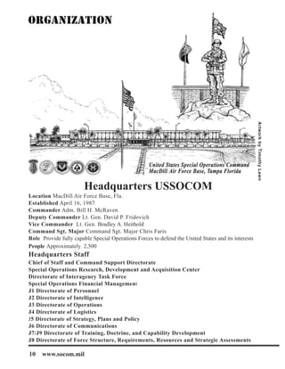 Headquarters USSOCOM
Location MacDill Air Force Base, Fla.
Established April 16, 1987
Commander Adm. Bill H. McRaven
Deputy Commander Lt. Gen. David P. Fridovich
Vice Commander Lt. Gen. Bradley A. Heithold
Command Sgt. Major Command Sgt. Major Chris Faris
Role Provide fully capable Special Operations Forces to defend the United States and its interests
People Approximately 2,500
Headquarters Staff
Chief of Staff and Command Support Directorate
Special Operations Research, Development and Acquisition Center
Directorate of Interagency Task Force
Special Operations Financial Management
J1 Directorate of Personnel
J2 Directorate of Intelligence
J3 Directorate of Operations
J4 Directorate of Logistics
J5 Directorate of Strategy, Plans and Policy
J6 Directorate of Communications
J7/J9 Directorate of Training, Doctrine, and Capability Development
J8 Directorate of Force Structure, Requirements, Resources and Strategic Assessments
Artwork
by
Timothy
Lawn
10 www.socom.mil
 