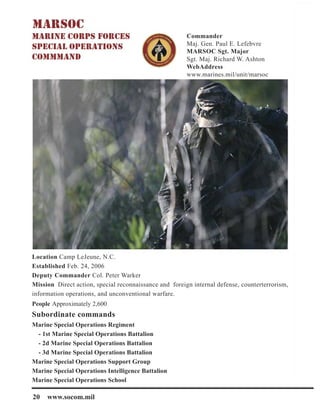 20 www.socom.mil
Commander
Maj. Gen. Paul E. Lefebvre
MARSOC Sgt. Major
Sgt. Maj. Richard W. Ashton
WebAddress
www.marines.mil/unit/marsoc
Location Camp LeJeune, N.C.
Established Feb. 24, 2006
Deputy Commander Col. Peter Warker
Mission Direct action, special reconnaissance and foreign internal defense, counterterrorism,
information operations, and unconventional warfare.
People Approximately 2,600
Subordinate commands
Marine Special Operations Regiment
- 1st Marine Special Operations Battalion
- 2d Marine Special Operations Battalion
- 3d Marine Special Operations Battalion
Marine Special Operations Support Group
Marine Special Operations Intelligence Battalion
Marine Special Operations School
 