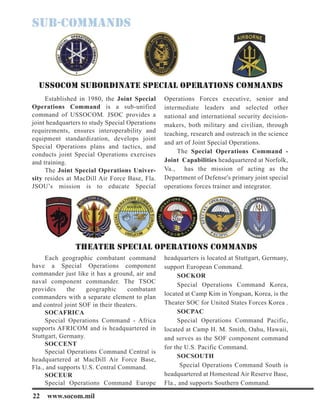 22 www.socom.mil
Established in 1980, the Joint Special
Operations Command is a sub-unified
command of USSOCOM. JSOC provides a
joint headquarters to study Special Operations
requirements, ensures interoperability and
equipment standardization, develops joint
Special Operations plans and tactics, and
conducts joint Special Operations exercises
and training.
The Joint Special Operations Univer-
sity resides at MacDill Air Force Base, Fla.
JSOU’s mission is to educate Special
Operations Forces executive, senior and
intermediate leaders and selected other
national and international security decision-
makers, both military and civilian, through
teaching, research and outreach in the science
and art of Joint Special Operations.
The Special Operations Command -
Joint Capabilities headquartered at Norfolk,
Va., has the mission of acting as the
Department of Defense's primary joint special
operations forces trainer and integrator.
Each geographic combatant command
have a Special Operations component
commander just like it has a ground, air and
naval component commander. The TSOC
provides the geographic combatant
commanders with a separate element to plan
and control joint SOF in their theaters.
SOCAFRICA
Special Operations Command - Africa
supports AFRICOM and is headquartered in
Stuttgart, Germany.
SOCCENT
Special Operations Command Central is
headquartered at MacDill Air Force Base,
Fla., and supports U.S. Central Command.
SOCEUR
Special Operations Command Europe
headquarters is located at Stuttgart, Germany,
support European Command.
SOCKOR
Special Operations Command Korea,
located at Camp Kim in Yongsan, Korea, is the
Theater SOC for United States Forces Korea .
SOCPAC
Special Operations Command Pacific,
located at Camp H. M. Smith, Oahu, Hawaii,
and serves as the SOF component command
for the U.S. Pacific Command.
SOCSOUTH
Special Operations Command South is
headquartered at Homestead Air Reserve Base,
Fla., and supports Southern Command.
THEATER SPECIAL OPERATIONS COMMANDS
USSOCOM SUBORDINATE SPECIAL OPERATIONS COMMANDS
 