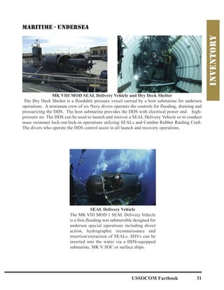 USSOCOM Factbook 31
SEAL Delivery Vehicle
The MK VIII MOD 1 SEAL Delivery Vehicle
is a free-flooding wet submersible designed for
undersea special operations including direct
action, hydrographic reconnaissance and
insertion/extraction of SEALs. SDVs can be
inserted into the water via a DDS-equipped
submarine, MK V SOC or surface ships.
MK VIII MOD SEAL Delivery Vehicle and Dry Deck Shelter
The Dry Deck Shelter is a floodable pressure vessel carried by a host submarine for undersea
operations. A minimum crew of six Navy divers operates the controls for flooding, draining and
pressurizing the DDS. The host submarine provides the DDS with electrical power and high-
pressure air. The DDS can be used to launch and recover a SEAL Delivery Vehicle or to conduct
mass swimmer lock-out/lock-in operations utilizing SEALs and Combat Rubber Raiding Craft.
The divers who operate the DDS control assist in all launch and recovery operations.
 