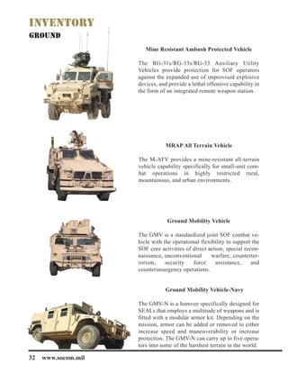 32 www.socom.mil
Mine Resistant Ambush Protected Vehicle
The RG-31s/RG-33s/RG-33 Auxiliary Utility
Vehicles provide protection for SOF operators
against the expanded use of improvised explosive
devices, and provide a lethal offensive capability in
the form of an integrated remote weapon station.
MRAP All Terrain Vehicle
The M-ATV provides a mine-resistant all-terrain
vehicle capability specifically for small-unit com-
bat operations in highly restricted rural,
mountainous, and urban environments.
Ground Mobility Vehicle
The GMV is a standardized joint SOF combat ve-
hicle with the operational flexibility to support the
SOF core activities of direct action, special recon-
naissance, unconventional warfare, counterter-
rorism, security force assistance, and
counterinsurgency operations.
Ground Mobility Vehicle-Navy
The GMV-N is a humvee specifically designed for
SEALs that employs a multitude of weapons and is
fitted with a modular armor kit. Depending on the
mission, armor can be added or removed to either
increase speed and maneuverability or increase
protection. The GMV-N can carry up to five opera-
tors into some of the harshest terrain in the world.
 